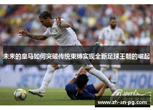 未来的皇马如何突破传统束缚实现全新足球王朝的崛起