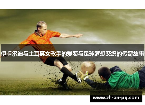 伊卡尔迪与土耳其女歌手的爱恋与足球梦想交织的传奇故事