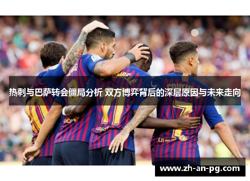 热刺与巴萨转会僵局分析 双方博弈背后的深层原因与未来走向