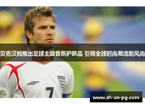 贝克汉姆推出足球主题香氛护肤品 引领全球时尚潮流新风尚