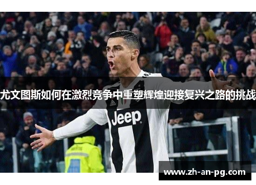尤文图斯如何在激烈竞争中重塑辉煌迎接复兴之路的挑战