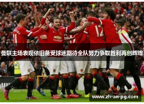 曼联主场表现依旧备受球迷期待全队努力争取胜利再创辉煌 曼联主场表现依旧备受球迷期待全队努力争取胜利再创辉煌