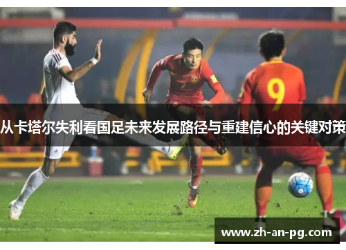 从卡塔尔失利看国足未来发展路径与重建信心的关键对策 从卡塔尔失利看国足未来发展路径与重建信心的关键对策
