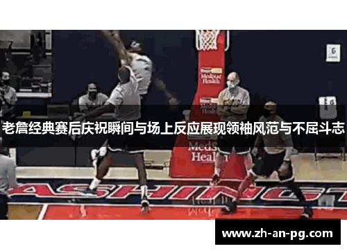 老詹经典赛后庆祝瞬间与场上反应展现领袖风范与不屈斗志