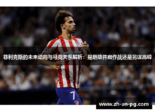 菲利克斯的未来动向与马竞关系解析：是继续并肩作战还是另谋高峰
