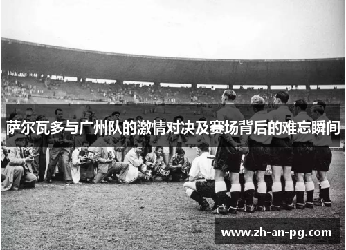 萨尔瓦多与广州队的激情对决及赛场背后的难忘瞬间 萨尔瓦多与广州队的激情对决及赛场背后的难忘瞬间